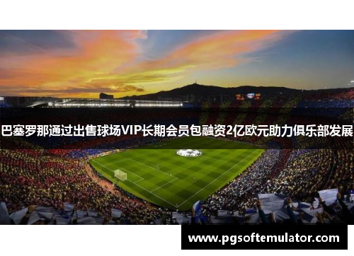 巴塞罗那通过出售球场VIP长期会员包融资2亿欧元助力俱乐部发展