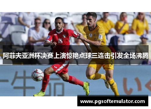 阿菲夫亚洲杯决赛上演惊艳点球三连击引发全场沸腾