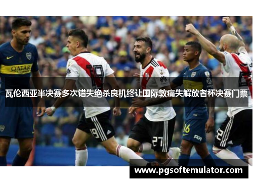 瓦伦西亚半决赛多次错失绝杀良机终让国际敦痛失解放者杯决赛门票