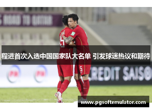 程进首次入选中国国家队大名单 引发球迷热议和期待 程进首次入选中国国家队大名单 引发球迷热议和期待