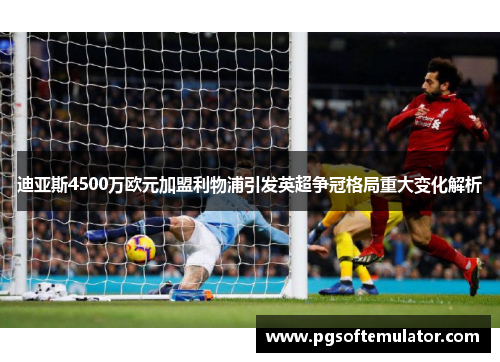 迪亚斯4500万欧元加盟利物浦引发英超争冠格局重大变化解析 迪亚斯4500万欧元加盟利物浦引发英超争冠格局重大变化解析