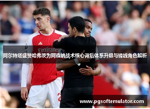 阿尔特塔盛赞哈弗茨为阿森纳战术核心背后体系升级与锋线角色解析 阿尔特塔盛赞哈弗茨为阿森纳战术核心背后体系升级与锋线角色解析