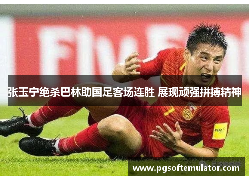 张玉宁绝杀巴林助国足客场连胜 展现顽强拼搏精神 张玉宁绝杀巴林助国足客场连胜 展现顽强拼搏精神