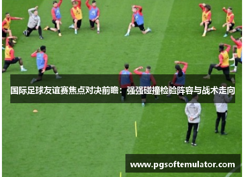 国际足球友谊赛焦点对决前瞻:强强碰撞检验阵容与战术走向 国际足球友谊赛焦点对决前瞻:强强碰撞检验阵容与战术走向