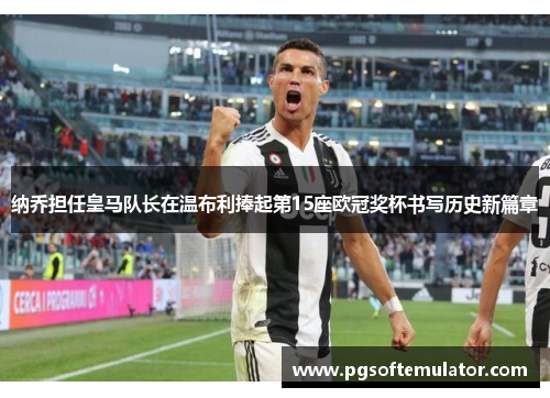 纳乔担任皇马队长在温布利捧起第15座欧冠奖杯书写历史新篇章 纳乔担任皇马队长在温布利捧起第15座欧冠奖杯书写历史新篇章